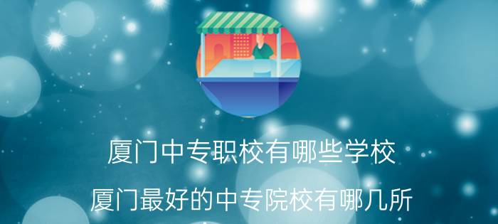 厦门中专职校有哪些学校 厦门最好的中专院校有哪几所